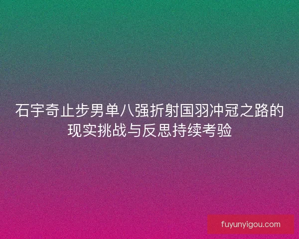 石宇奇止步男单八强折射国羽冲冠之路的现实挑战与反思持续考验