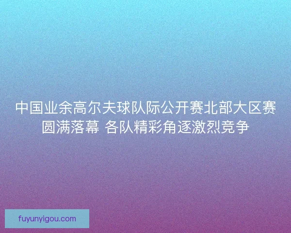 中国业余高尔夫球队际公开赛北部大区赛圆满落幕 各队精彩角逐激烈竞争