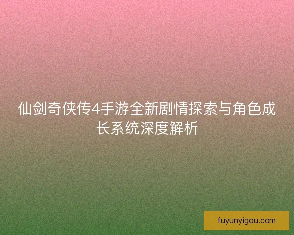 仙剑奇侠传4手游全新剧情探索与角色成长系统深度解析
