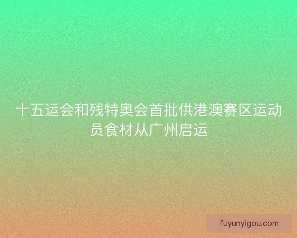 十五运会和残特奥会首批供港澳赛区运动员食材从广州启运