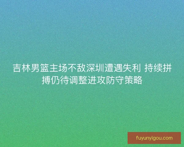 吉林男篮主场不敌深圳遭遇失利 持续拼搏仍待调整进攻防守策略